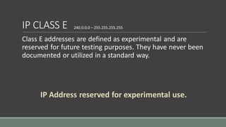 IP CLASS E
Class E addresses are defined as experimental and are
reserved for future testing purposes. They have never been
documented or utilized in a standard way.
240.0.0.0 – 255.255.255.255
IP Address reserved for experimental use.
 