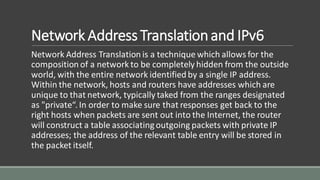 Network Address Translationand IPv6
Network Address Translation is a technique which allows for the
composition of a network to be completely hidden from the outside
world, with the entire network identified by a single IP address.
Within the network, hosts and routers have addresses which are
unique to that network, typically taked from the ranges designated
as "private“. In order to make sure that responses get back to the
right hosts when packets are sent out into the Internet, the router
will construct a table associatingoutgoing packets with private IP
addresses; the address of the relevant table entry will be stored in
the packet itself.
 