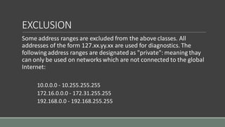 EXCLUSION
Some address ranges are excluded from the above classes. All
addresses of the form 127.xx.yy.xx are used for diagnostics. The
followingaddress ranges are designated as "private": meaning thay
can only be used on networks which are not connected to the global
Internet:
10.0.0.0 - 10.255.255.255
172.16.0.0.0 - 172.31.255.255
192.168.0.0 - 192.168.255.255
 