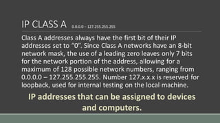 IP CLASS A
Class A addresses always have the first bit of their IP
addresses set to “0”. Since Class A networks have an 8-bit
network mask, the use of a leading zero leaves only 7 bits
for the network portion of the address, allowing for a
maximum of 128 possible network numbers, ranging from
0.0.0.0 – 127.255.255.255. Number 127.x.x.x is reserved for
loopback, used for internal testing on the local machine.
0.0.0.0 – 127.255.255.255
IP addresses that can be assigned to devices
and computers.
 