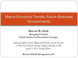Macro Economic Trends: Future Business
           Environments

                       Marvin R. Clark
                     Managing Principal
           Chief Economist and Investment Strategist

    Exploring Supply's Future: Megatrends,Volatility and the Economy
       A.T. Kearney Center for Strategic Supply Leadership at ISM
                   August 5, 2011, Chicago, Illinois

               Monsoon Wealth Management, LLC
 
