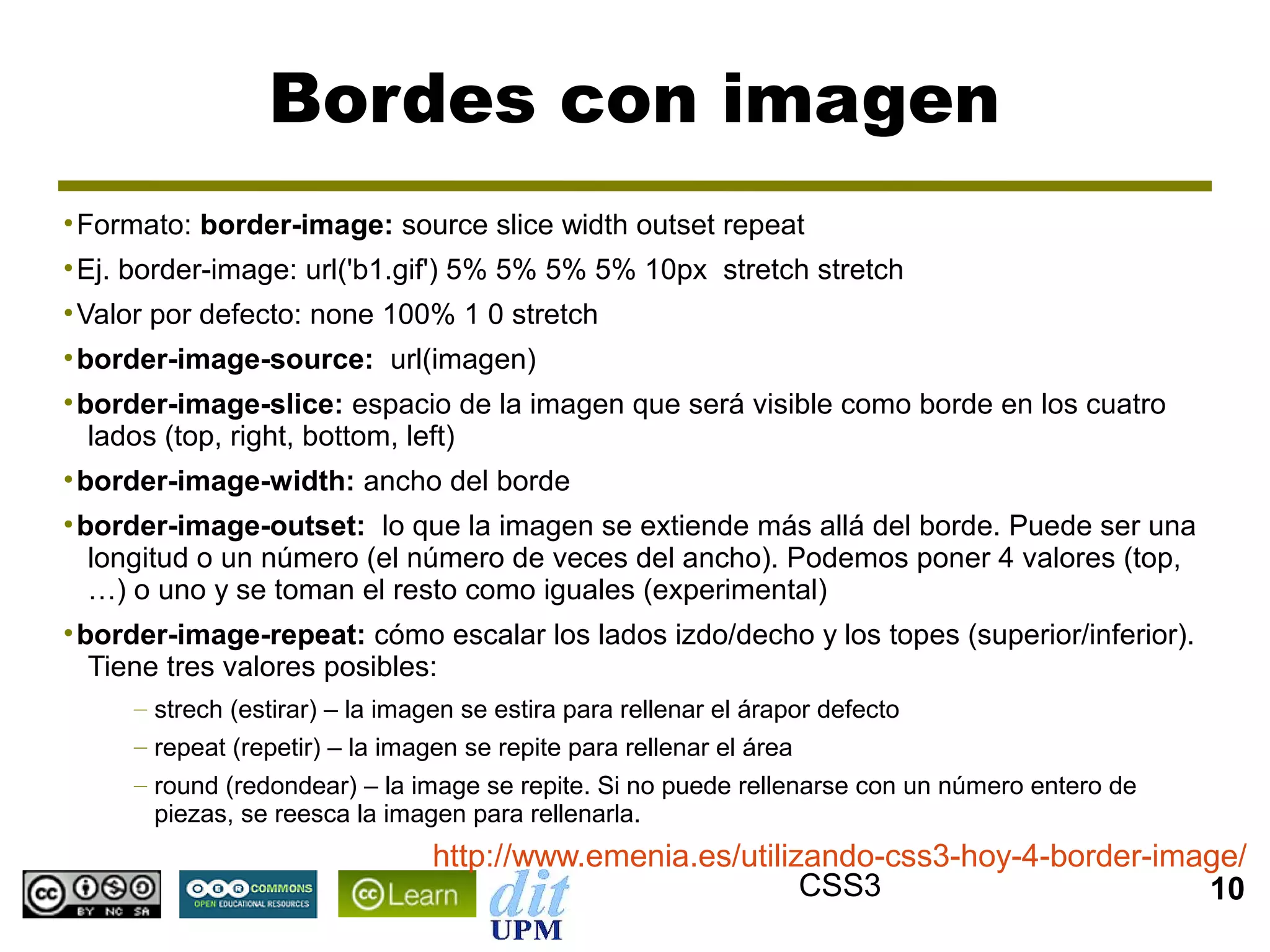 Bordes con imagen
●
    Formato: border-image: source slice width outset repeat
●
    Ej. border-image: url('b1.gif') 5% 5% 5% 5% 10px stretch stretch
●
    Valor por defecto: none 100% 1 0 stretch
●
    border-image-source: url(imagen)
●
    border-image-slice: espacio de la imagen que será visible como borde en los cuatro
     lados (top, right, bottom, left)
●
    border-image-width: ancho del borde
●
    border-image-outset: lo que la imagen se extiende más allá del borde. Puede ser una
     longitud o un número (el número de veces del ancho). Podemos poner 4 valores (top,
     …) o uno y se toman el resto como iguales (experimental)
●
    border-image-repeat: cómo escalar los lados izdo/decho y los topes (superior/inferior).
     Tiene tres valores posibles:
        – strech (estirar) – la imagen se estira para rellenar el árapor defecto
        – repeat (repetir) – la imagen se repite para rellenar el área
        – round (redondear) – la image se repite. Si no puede rellenarse con un número entero de
          piezas, se reesca la imagen para rellenarla.
                                    http://www.emenia.es/utilizando-css3-hoy-4-border-image/
                                                               CSS3                      10
 