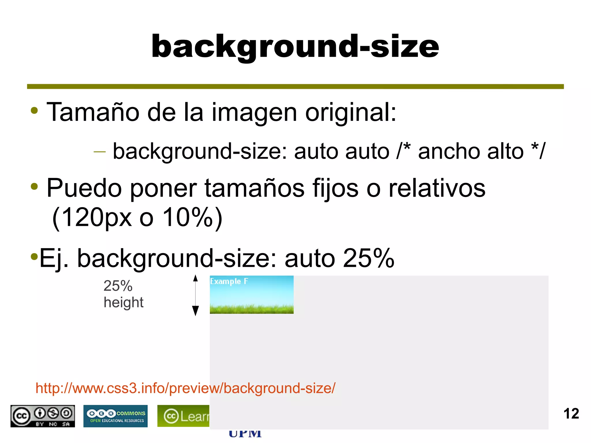 background-size
●
    Tamaño de la imagen original:
        – background-size: auto auto /* ancho alto */
●
    Puedo poner tamaños fijos o relativos
    (120px o 10%)
Ej. background-size: auto 25%
●

          25%
          height




http://www.css3.info/preview/background-size/
                                                CSS3    12
 