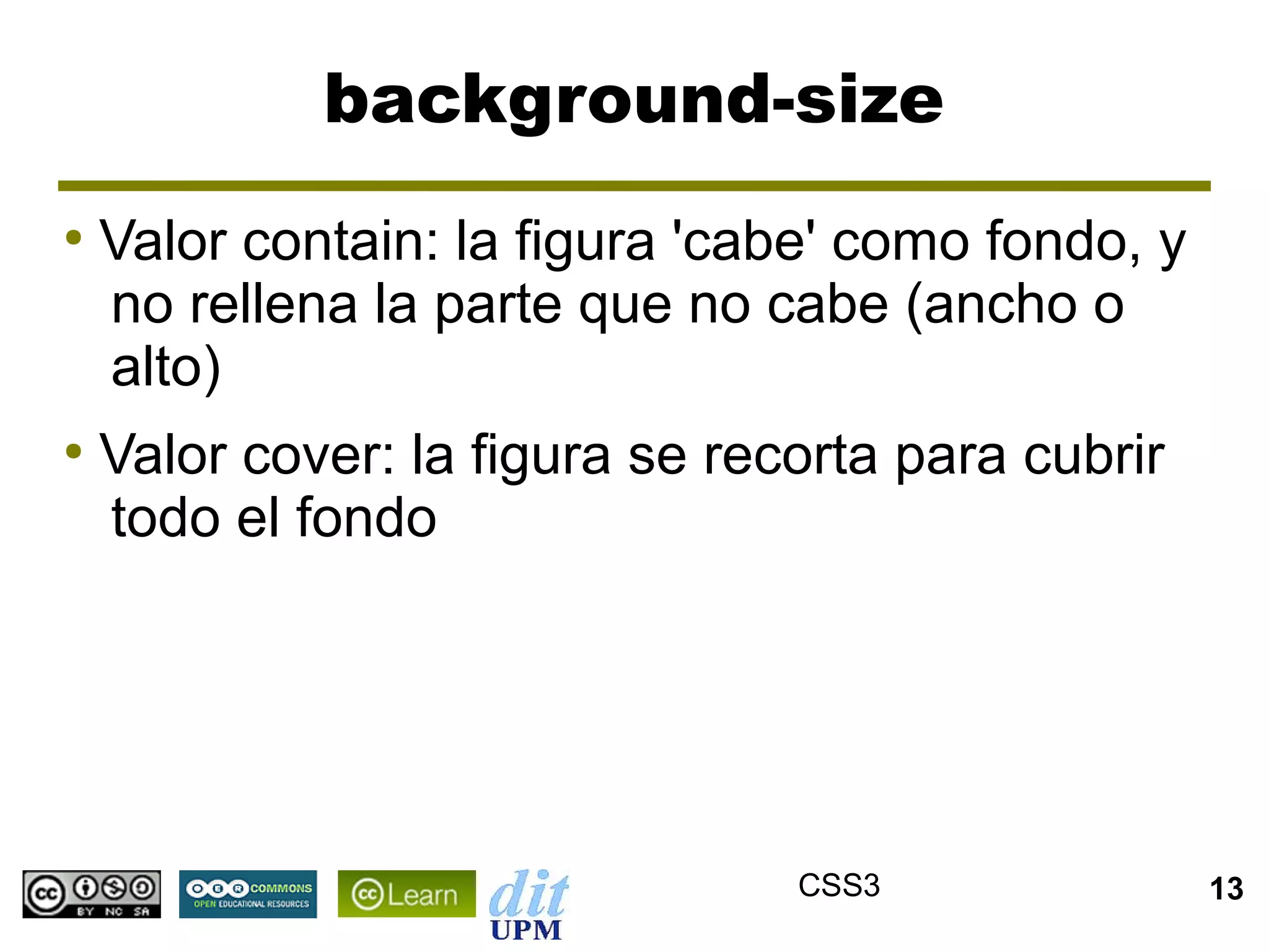 background-size
●
    Valor contain: la figura 'cabe' como fondo, y
    no rellena la parte que no cabe (ancho o
    alto)
●
    Valor cover: la figura se recorta para cubrir
    todo el fondo




                                 CSS3               13
 