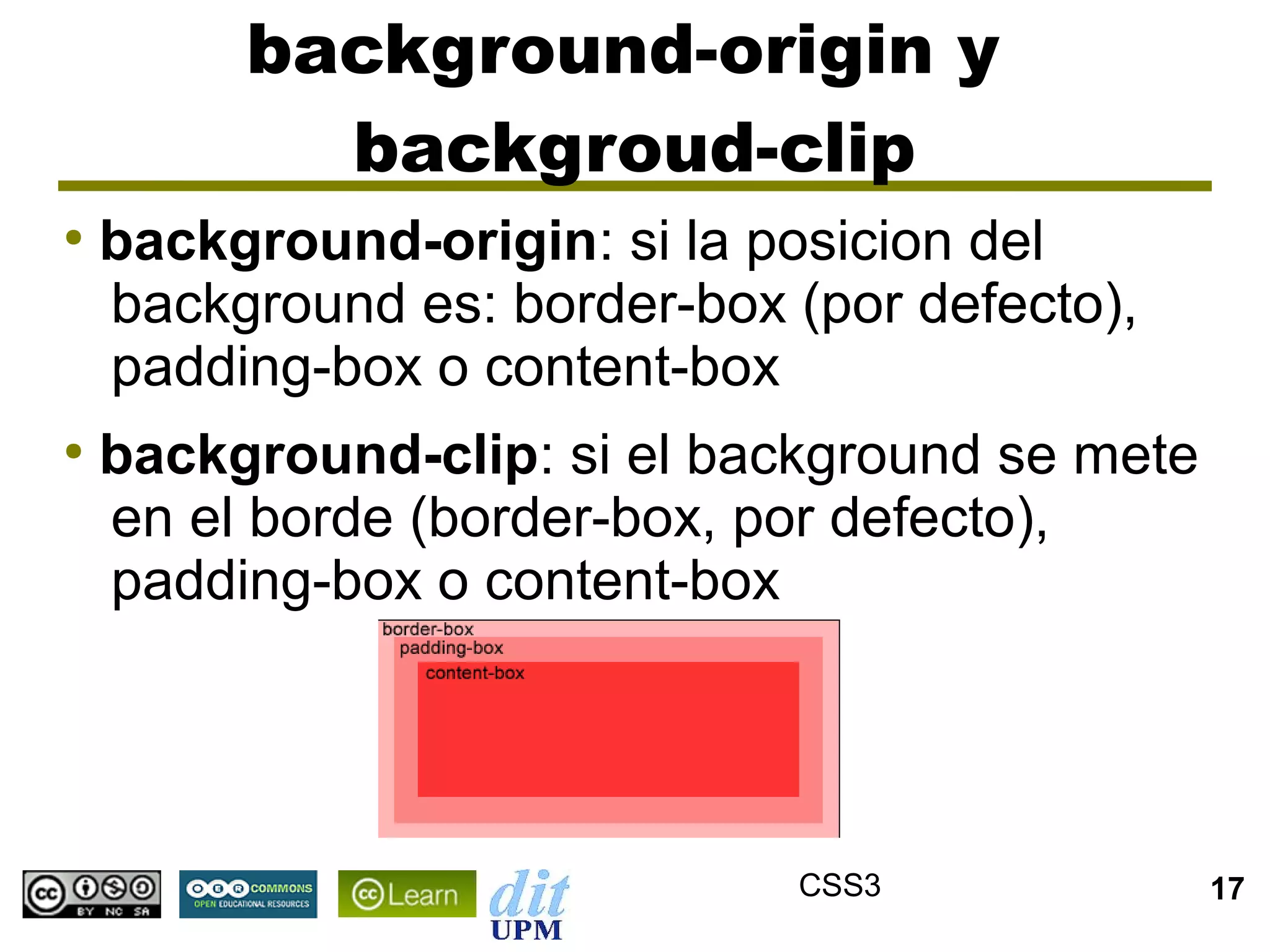 background-origin y
           backgroud-clip
●
    background-origin: si la posicion del
    background es: border-box (por defecto),
    padding-box o content-box
●
    background-clip: si el background se mete
    en el borde (border-box, por defecto),
    padding-box o content-box




                              CSS3              17
 