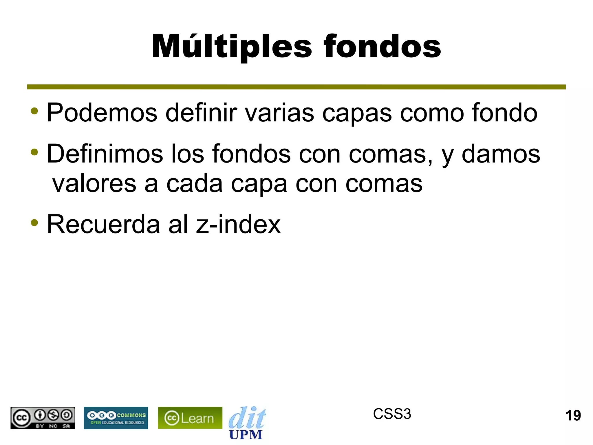 Múltiples fondos
●
    Podemos definir varias capas como fondo
●
    Definimos los fondos con comas, y damos
    valores a cada capa con comas
●
    Recuerda al z-index




                             CSS3             19
 