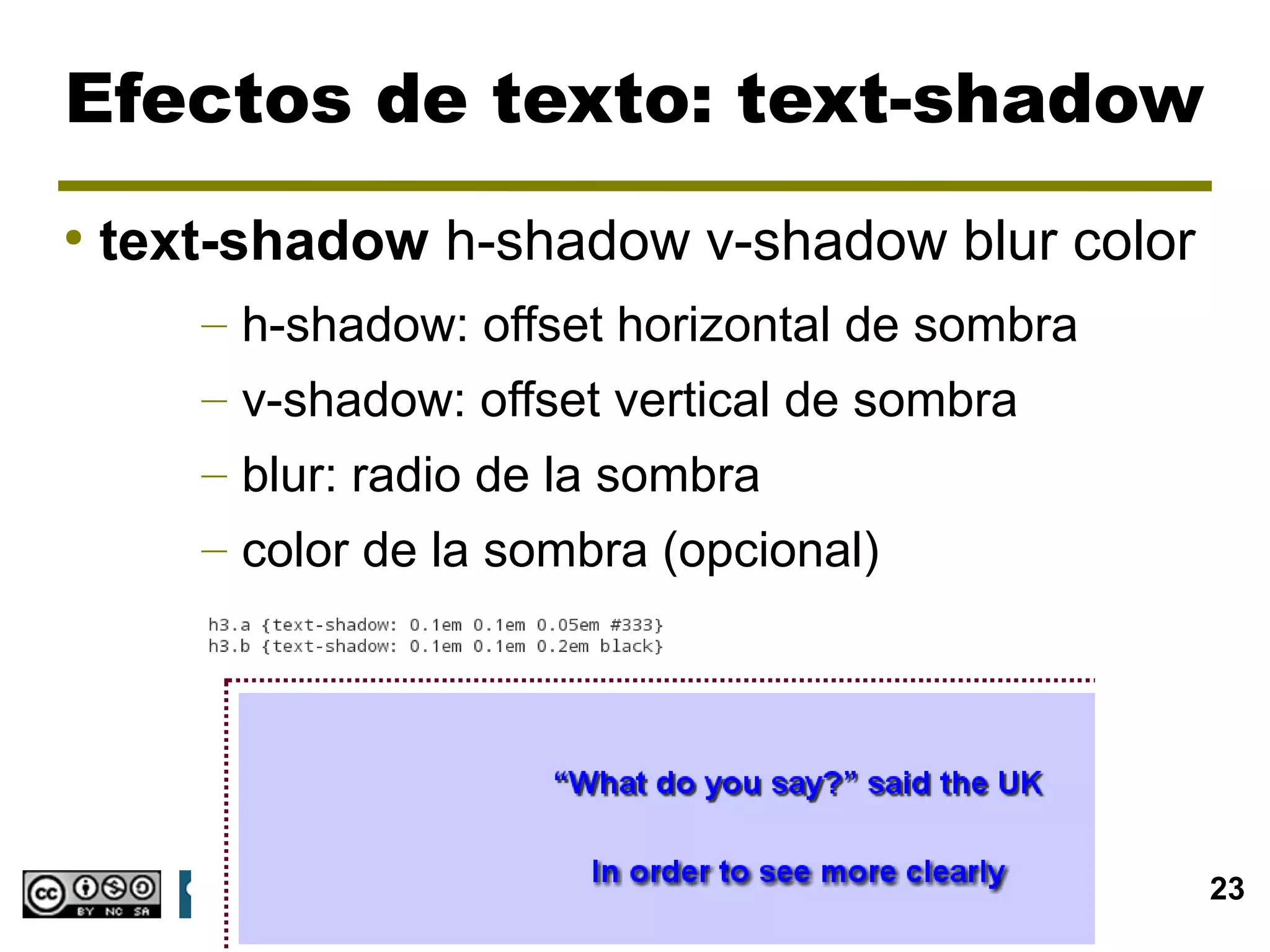 Efectos de texto: text-shadow
●
    text-shadow h-shadow v-shadow blur color
       – h-shadow: offset horizontal de sombra
       – v-shadow: offset vertical de sombra
       – blur: radio de la sombra
       – color de la sombra (opcional)




                                  CSS3           23
 