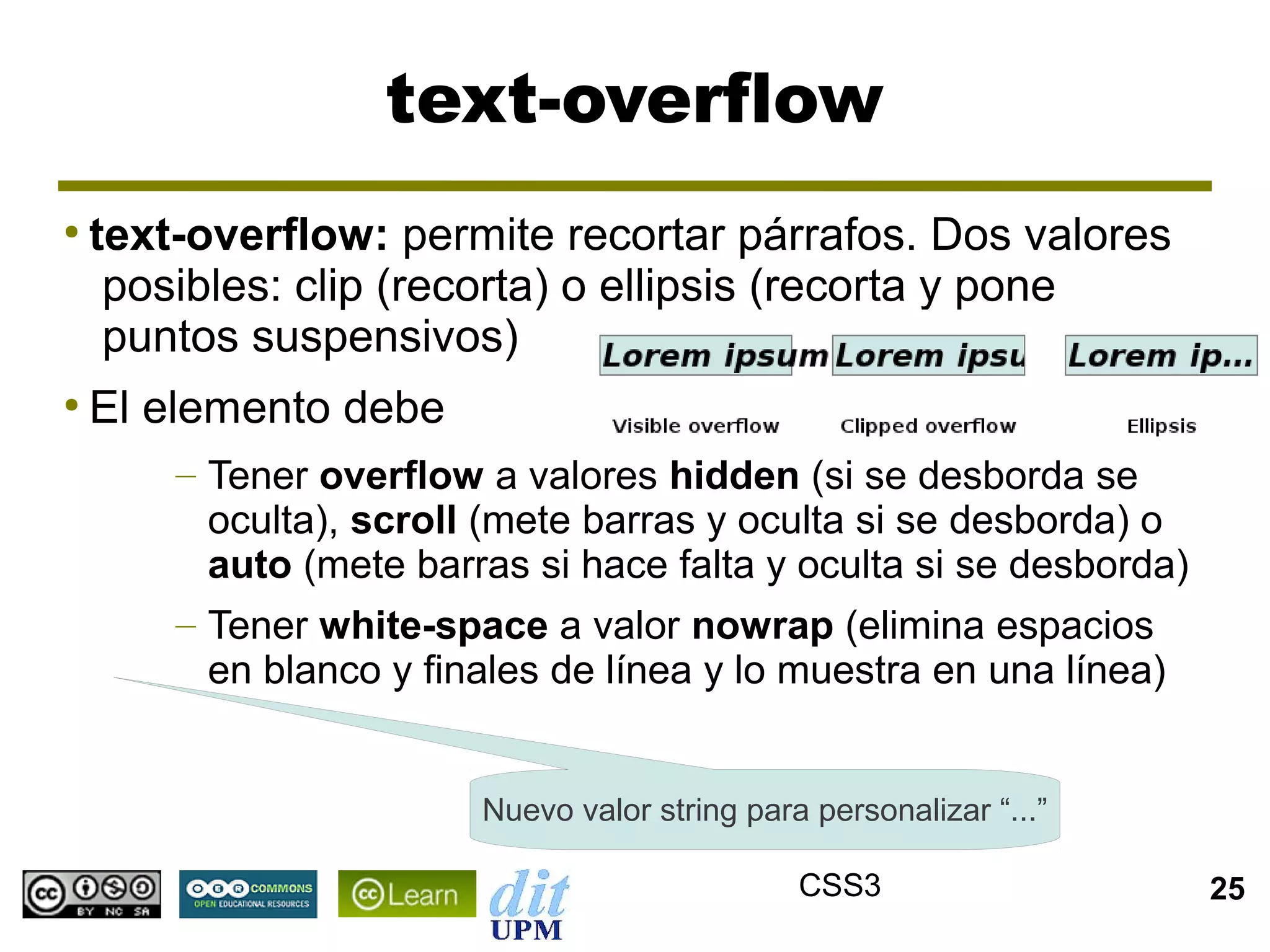 text-overflow
●
    text-overflow: permite recortar párrafos. Dos valores
     posibles: clip (recorta) o ellipsis (recorta y pone
     puntos suspensivos)
●
    El elemento debe
        – Tener overflow a valores hidden (si se desborda se
          oculta), scroll (mete barras y oculta si se desborda) o
          auto (mete barras si hace falta y oculta si se desborda)
        – Tener white-space a valor nowrap (elimina espacios
          en blanco y finales de línea y lo muestra en una línea)


                         Nuevo valor string para personalizar “...”

                                                CSS3                  25
 