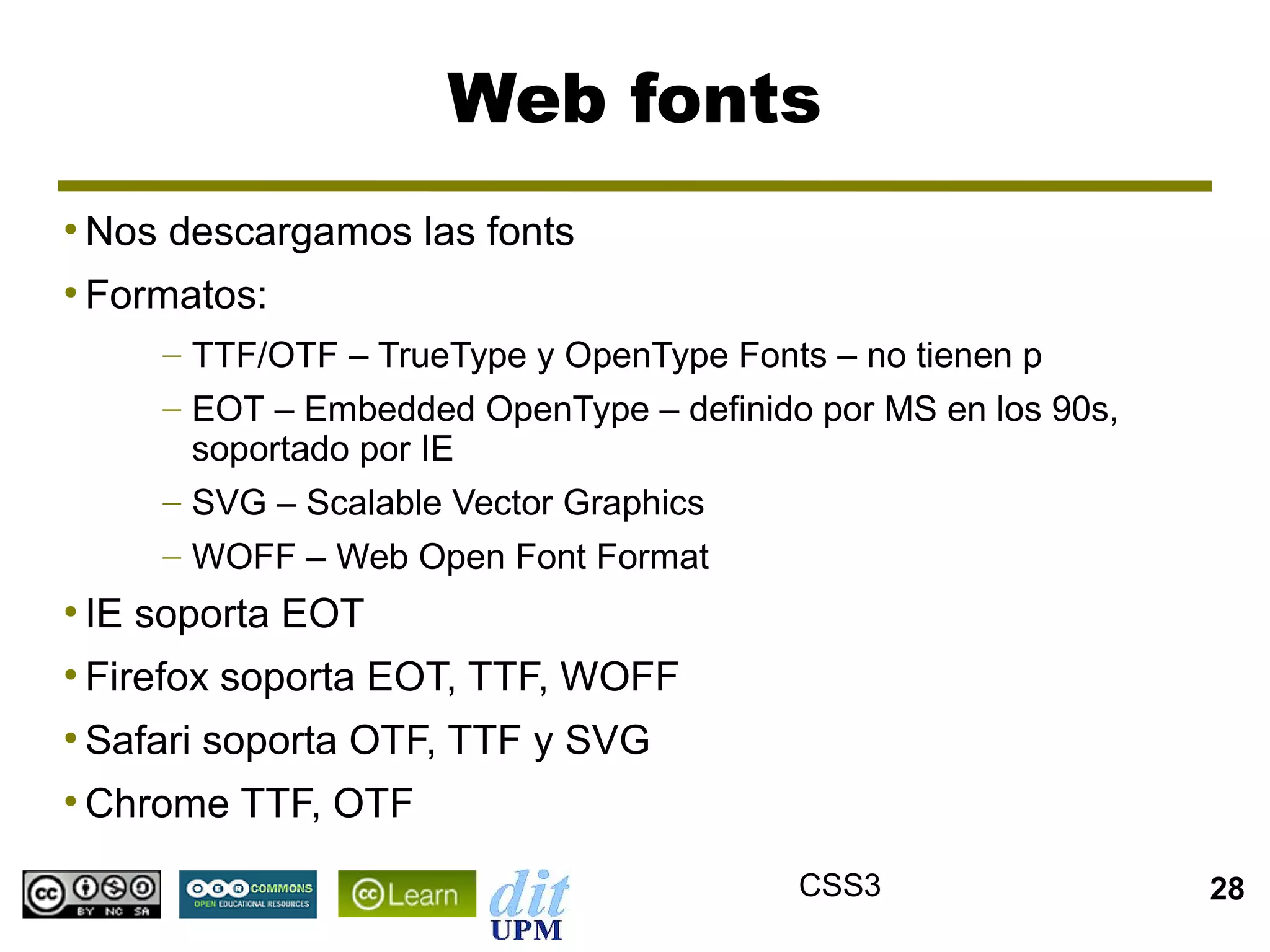 Web fonts
●
    Nos descargamos las fonts
●
    Formatos:
        – TTF/OTF – TrueType y OpenType Fonts – no tienen p
        – EOT – Embedded OpenType – definido por MS en los 90s,
          soportado por IE
        – SVG – Scalable Vector Graphics
        – WOFF – Web Open Font Format
●
    IE soporta EOT
●
    Firefox soporta EOT, TTF, WOFF
●
    Safari soporta OTF, TTF y SVG
●
    Chrome TTF, OTF
                                            CSS3                  28
 