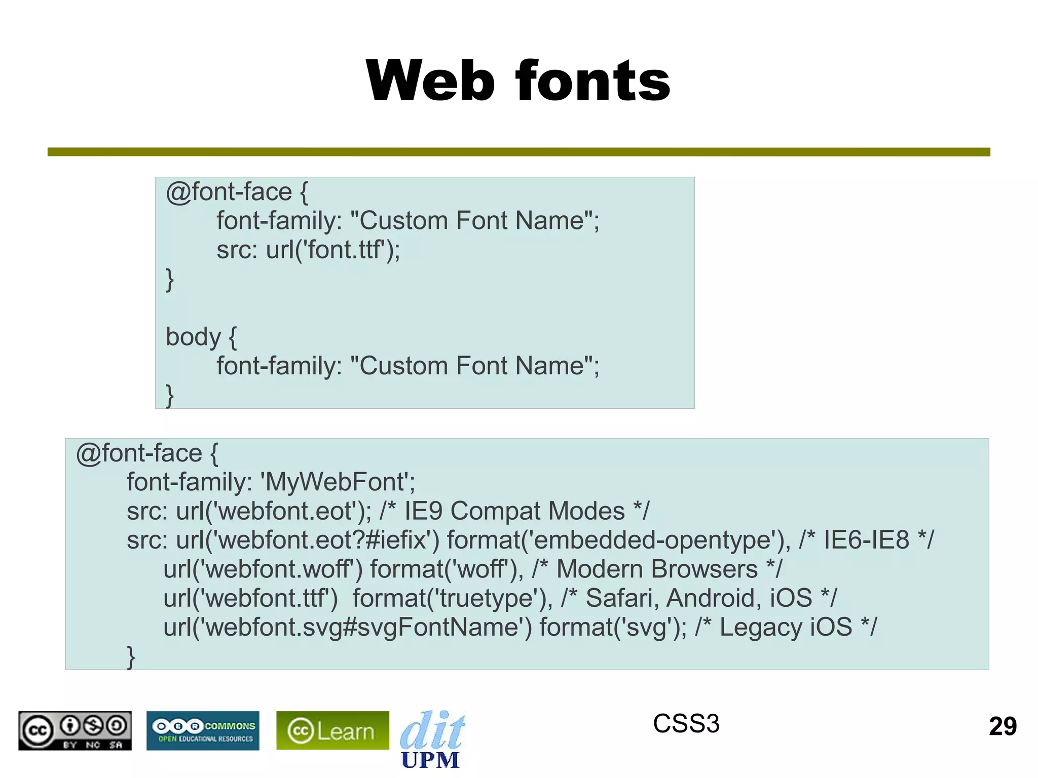 Web fonts
       @font-face {
          font-family: "Custom Font Name";
          src: url('font.ttf');
       }

       body {
           font-family: "Custom Font Name";
       }

@font-face {
   font-family: 'MyWebFont';
   src: url('webfont.eot'); /* IE9 Compat Modes */
   src: url('webfont.eot?#iefix') format('embedded-opentype'), /* IE6-IE8 */
       url('webfont.woff') format('woff'), /* Modern Browsers */
       url('webfont.ttf') format('truetype'), /* Safari, Android, iOS */
       url('webfont.svg#svgFontName') format('svg'); /* Legacy iOS */
   }

                                                   CSS3                        29
 