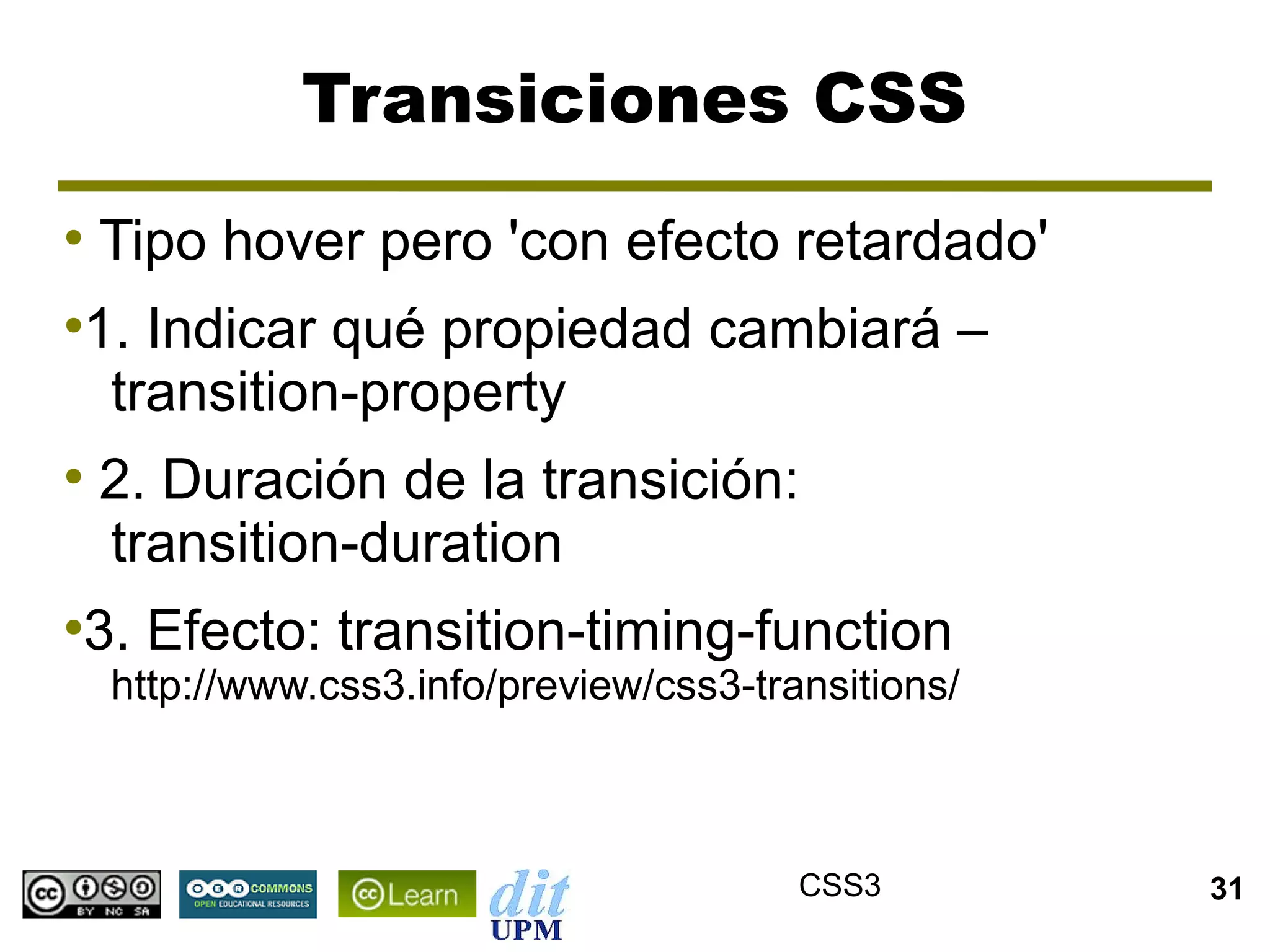 Transiciones CSS
●
    Tipo hover pero 'con efecto retardado'
1. Indicar qué propiedad cambiará –
●


 transition-property
●
    2. Duración de la transición:
    transition-duration
3. Efecto: transition-timing-function
●

    http://www.css3.info/preview/css3-transitions/



                                         CSS3        31
 