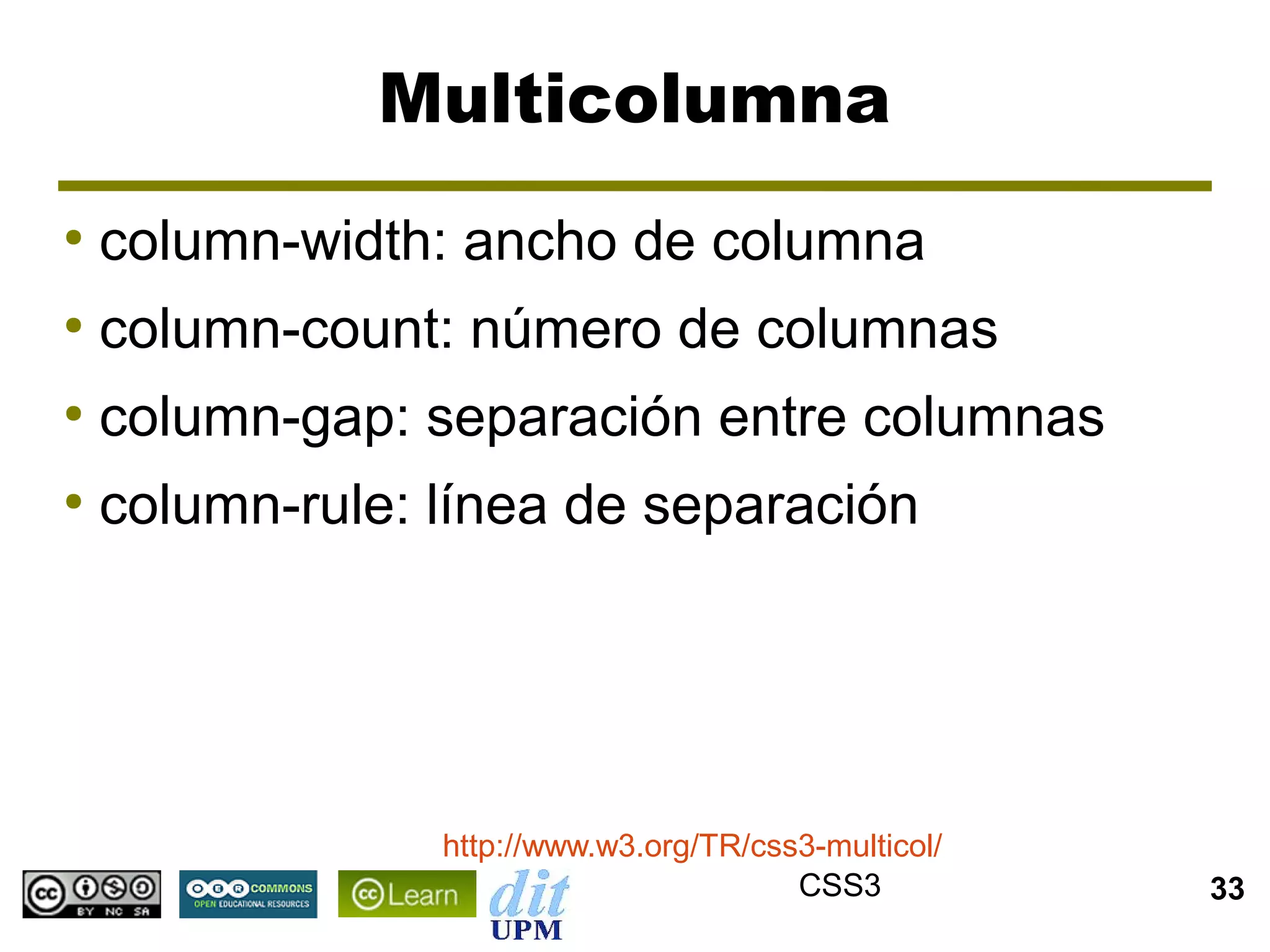 Multicolumna
●
    column-width: ancho de columna
●
    column-count: número de columnas
●
    column-gap: separación entre columnas
●
    column-rule: línea de separación




                 http://www.w3.org/TR/css3-multicol/
                                         CSS3          33
 