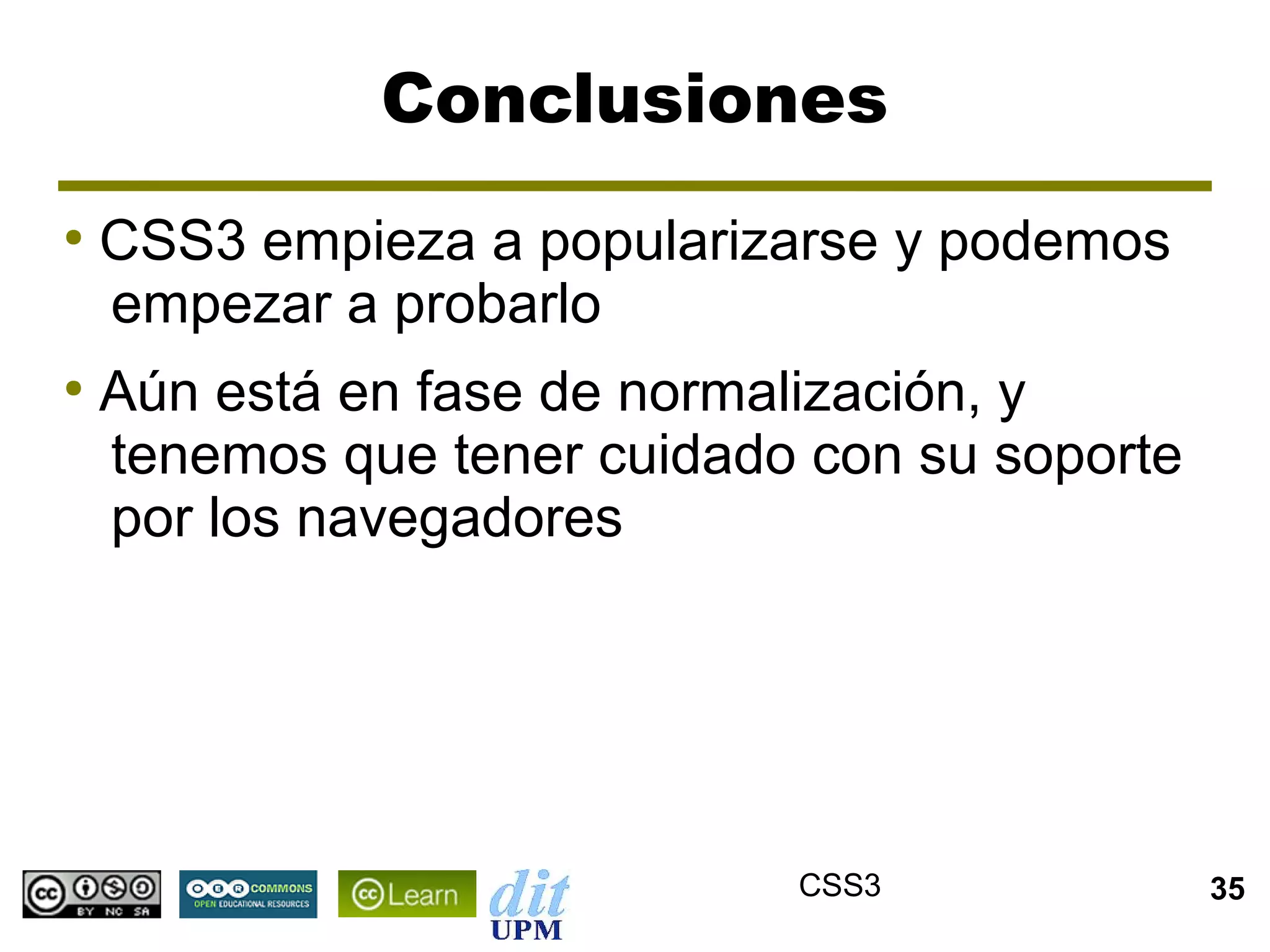 Conclusiones
●
    CSS3 empieza a popularizarse y podemos
    empezar a probarlo
●
    Aún está en fase de normalización, y
    tenemos que tener cuidado con su soporte
    por los navegadores




                             CSS3              35
 