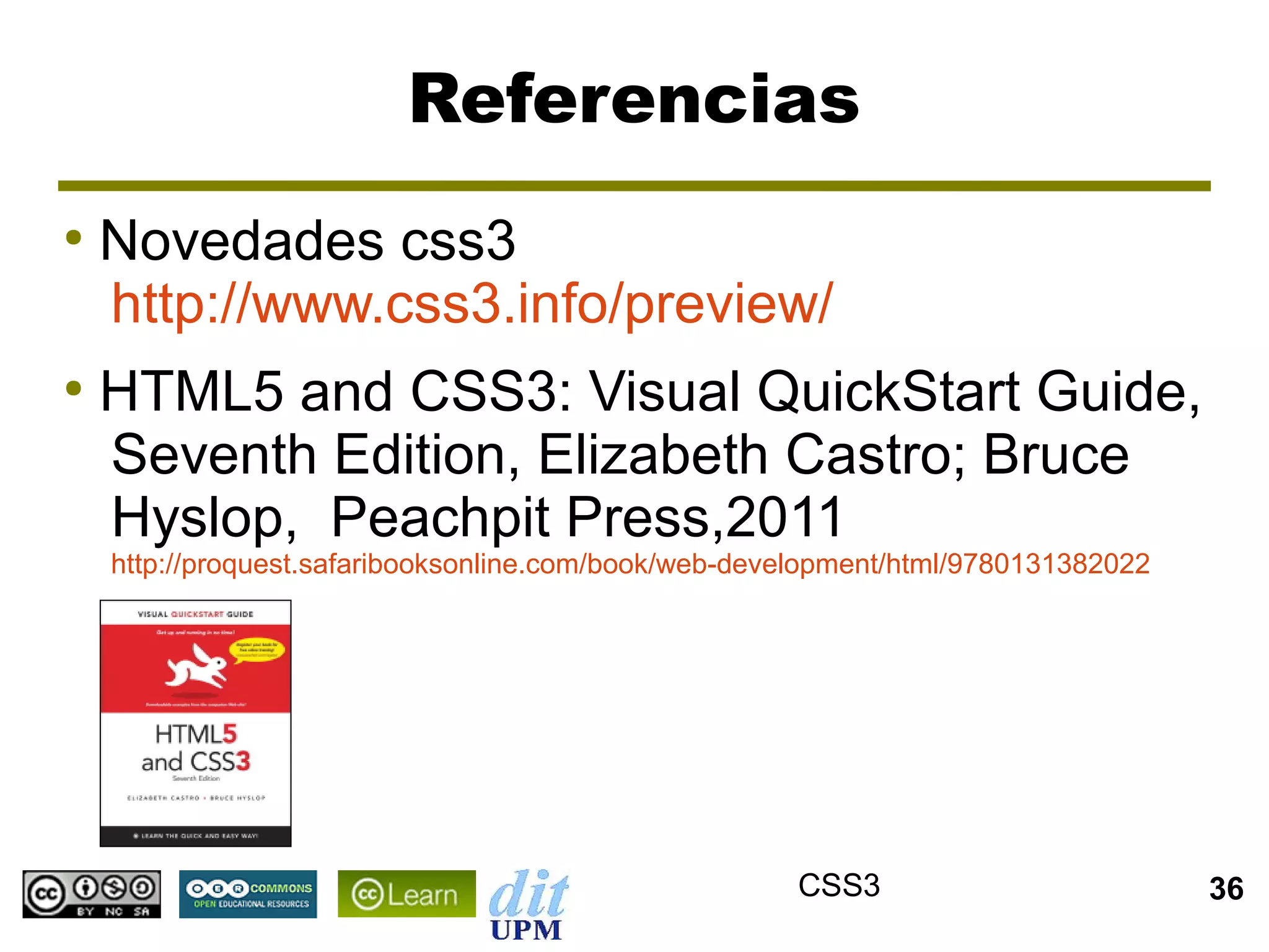 Referencias
●
    Novedades css3
    http://www.css3.info/preview/
●
    HTML5 and CSS3: Visual QuickStart Guide,
    Seventh Edition, Elizabeth Castro; Bruce
    Hyslop, Peachpit Press,2011
    http://proquest.safaribooksonline.com/book/web-development/html/9780131382022




                                                      CSS3                          36
 