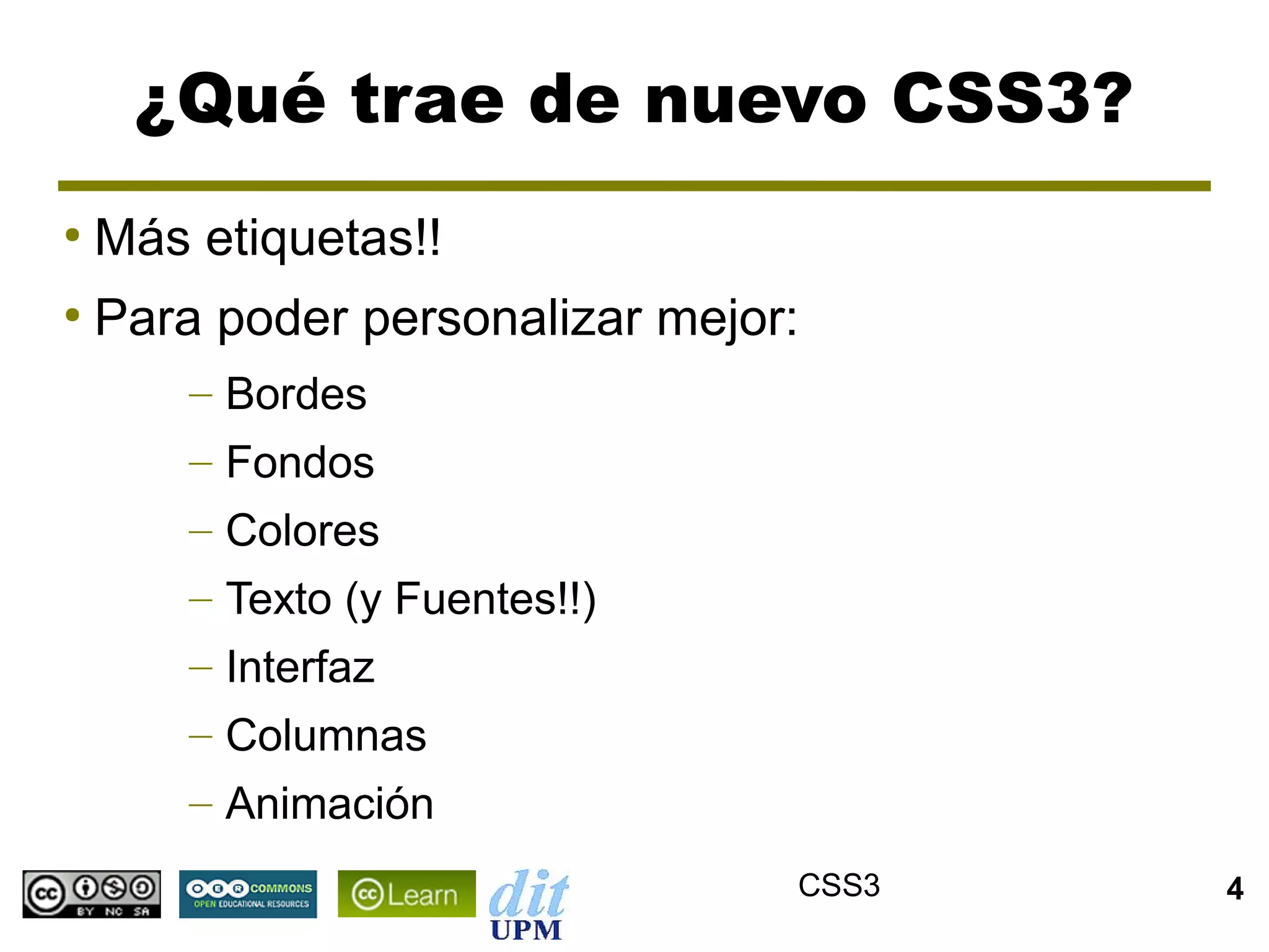 ¿Qué trae de nuevo CSS3?
●
    Más etiquetas!!
●
    Para poder personalizar mejor:
        – Bordes
        – Fondos
        – Colores
        – Texto (y Fuentes!!)
        – Interfaz
        – Columnas
        – Animación
                                 CSS3   4
 