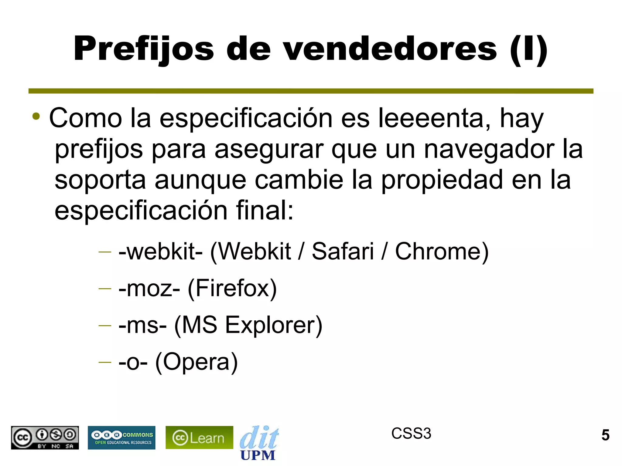 Prefijos de vendedores (I)
●
    Como la especificación es leeeenta, hay
    prefijos para asegurar que un navegador la
    soporta aunque cambie la propiedad en la
    especificación final:
       – -webkit- (Webkit / Safari / Chrome)
       – -moz- (Firefox)
       – -ms- (MS Explorer)
       – -o- (Opera)

                                  CSS3           5
 