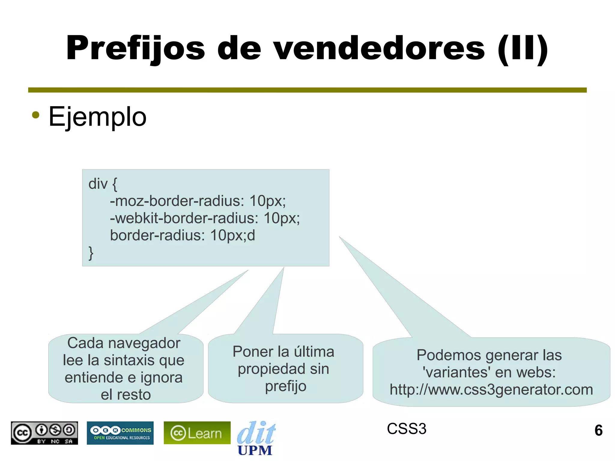 Prefijos de vendedores (II)
●
    Ejemplo

        div {
           -moz-border-radius: 10px;
           -webkit-border-radius: 10px;
           border-radius: 10px;d
        }




      Cada navegador
                             Poner la última       Podemos generar las
     lee la sintaxis que
                              propiedad sin          'variantes' en webs:
      entiende e ignora
                                  prefijo      http://www.css3generator.com
           el resto

                                               CSS3                           6
 