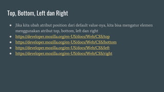 Top, Bottom, Left dan Right
● Jika kita ubah atribut position dari default value-nya, kita bisa mengatur elemen
menggunakan atribut top, bottom, left dan right
● https://developer.mozilla.org/en-US/docs/Web/CSS/top
● https://developer.mozilla.org/en-US/docs/Web/CSS/bottom
● https://developer.mozilla.org/en-US/docs/Web/CSS/left
● https://developer.mozilla.org/en-US/docs/Web/CSS/right
 