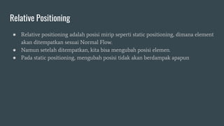 Relative Positioning
● Relative positioning adalah posisi mirip seperti static positioning, dimana element
akan ditempatkan sesuai Normal Flow.
● Namun setelah ditempatkan, kita bisa mengubah posisi elemen.
● Pada static positioning, mengubah posisi tidak akan berdampak apapun
 