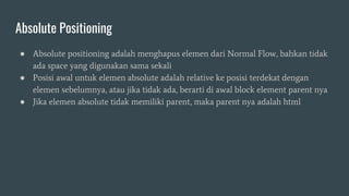 Absolute Positioning
● Absolute positioning adalah menghapus elemen dari Normal Flow, bahkan tidak
ada space yang digunakan sama sekali
● Posisi awal untuk elemen absolute adalah relative ke posisi terdekat dengan
elemen sebelumnya, atau jika tidak ada, berarti di awal block element parent nya
● Jika elemen absolute tidak memiliki parent, maka parent nya adalah html
 
