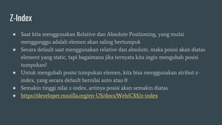 Z-Index
● Saat kita menggunakan Relative dan Absolute Positioning, yang mulai
mengganggu adalah elemen akan saling bertumpuk
● Secara default saat menggunakan relative dan absolute, maka posisi akan diatas
element yang static, tapi bagaimana jika ternyata kita ingin mengubah posisi
tumpukan?
● Untuk mengubah posisi tumpukan elemen, kita bisa menggunakan atribut z-
index, yang secara default bernilai auto atau 0
● Semakin tinggi nilai z-index, artinya posisi akan semakin diatas
● https://developer.mozilla.org/en-US/docs/Web/CSS/z-index
 