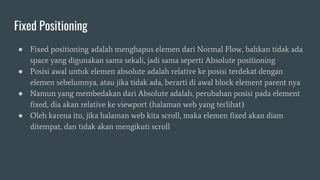 Fixed Positioning
● Fixed positioning adalah menghapus elemen dari Normal Flow, bahkan tidak ada
space yang digunakan sama sekali, jadi sama seperti Absolute positioning
● Posisi awal untuk elemen absolute adalah relative ke posisi terdekat dengan
elemen sebelumnya, atau jika tidak ada, berarti di awal block element parent nya
● Namun yang membedakan dari Absolute adalah, perubahan posisi pada element
fixed, dia akan relative ke viewport (halaman web yang terlihat)
● Oleh karena itu, jika halaman web kita scroll, maka elemen fixed akan diam
ditempat, dan tidak akan mengikuti scroll
 
