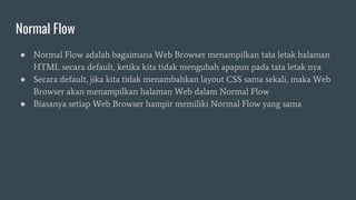 Normal Flow
● Normal Flow adalah bagaimana Web Browser menampilkan tata letak halaman
HTML secara default, ketika kita tidak mengubah apapun pada tata letak nya
● Secara default, jika kita tidak menambahkan layout CSS sama sekali, maka Web
Browser akan menampilkan halaman Web dalam Normal Flow
● Biasanya setiap Web Browser hampir memiliki Normal Flow yang sama
 