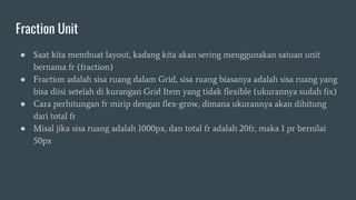Fraction Unit
● Saat kita membuat layout, kadang kita akan sering menggunakan satuan unit
bernama fr (fraction)
● Fraction adalah sisa ruang dalam Grid, sisa ruang biasanya adalah sisa ruang yang
bisa diisi setelah di kurangan Grid Item yang tidak flexible (ukurannya sudah fix)
● Cara perhitungan fr mirip dengan flex-grow, dimana ukurannya akan dihitung
dari total fr
● Misal jika sisa ruang adalah 1000px, dan total fr adalah 20fr, maka 1 pr bernilai
50px
 