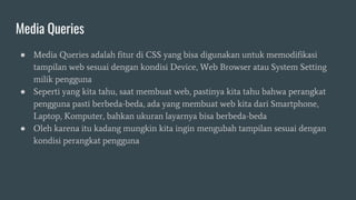 Media Queries
● Media Queries adalah fitur di CSS yang bisa digunakan untuk memodifikasi
tampilan web sesuai dengan kondisi Device, Web Browser atau System Setting
milik pengguna
● Seperti yang kita tahu, saat membuat web, pastinya kita tahu bahwa perangkat
pengguna pasti berbeda-beda, ada yang membuat web kita dari Smartphone,
Laptop, Komputer, bahkan ukuran layarnya bisa berbeda-beda
● Oleh karena itu kadang mungkin kita ingin mengubah tampilan sesuai dengan
kondisi perangkat pengguna
 