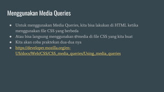 Menggunakan Media Queries
● Untuk menggunakan Media Queries, kita bisa lakukan di HTML ketika
menggunakan file CSS yang berbeda
● Atau bisa langsung menggunakan @media di file CSS yang kita buat
● Kita akan coba praktekan dua-dua nya
● https://developer.mozilla.org/en-
US/docs/Web/CSS/CSS_media_queries/Using_media_queries
 