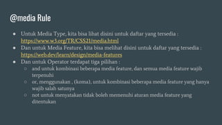 @media Rule
● Untuk Media Type, kita bisa lihat disini untuk daftar yang tersedia :
https://www.w3.org/TR/CSS21/media.html
● Dan untuk Media Feature, kita bisa melihat disini untuk daftar yang tersedia :
https://web.dev/learn/design/media-features
● Dan untuk Operator terdapat tiga pilihan :
○ and untuk kombinasi beberapa media feature, dan semua media feature wajib
terpenuhi
○ or, menggunakan , (koma), untuk kombinasi beberapa media feature yang hanya
wajib salah satunya
○ not untuk menyatakan tidak boleh memenuhi aturan media feature yang
ditentukan
 