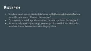 Display None
● Sebelumnya, di materi Display kita bahas sedikit bahwa atribut display bisa
memiliki value none (dihapus / dihilangkan)
● Pertanyaannya, untuk apa kita membuat elemen, tapi harus dihilangkan?
● Sebenarnya banyak kegunaannya, contohnya di materi ini, kita akan coba
membuat Menu Bar memanfaatkan Display None
 