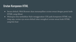 Urutan Komponen HTML
● Secara default, Web Browser akan menampilkan urutan sesuai dengan posisi kode
HTML yang dibuat
● Walaupun kita tambahkan Style menggunakan CSS pada komponen HTML nya,
tetap saja, urutan nya secara default akan mengikuti urutan sesuai kode HTML
yang kita buat
 