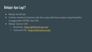 Belajar Apa Lagi?
● Belajar JavaScript
● Latihan membuat halaman web dari yang sederhana sampai yang kompleks
menggunakan HTML dan CSS
● Belajar Library CSS
○ Bootstrap : https://getbootstrap.com/
○ Tailwind CSS : https://tailwindcss.com/
 