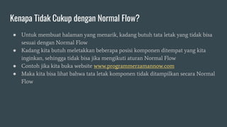 Kenapa Tidak Cukup dengan Normal Flow?
● Untuk membuat halaman yang menarik, kadang butuh tata letak yang tidak bisa
sesuai dengan Normal Flow
● Kadang kita butuh meletakkan beberapa posisi komponen ditempat yang kita
inginkan, sehingga tidak bisa jika mengikuti aturan Normal Flow
● Contoh jika kita buka website www.programmerzamannow.com
● Maka kita bisa lihat bahwa tata letak komponen tidak ditampilkan secara Normal
Flow
 