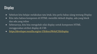 Display
● Sebelum kita belajar melakukan tata letak, kita perlu bahas ulang tentang Display
● Kita tahu bahwa komponen di HTML memiliki default display, ada yang block
dan ada yang inline
● Sebenarnya, kita bisa mengubah nilai display untuk komponen HTML
menggunakan atribut display di CSS
● https://developer.mozilla.org/en-US/docs/Web/CSS/display
 