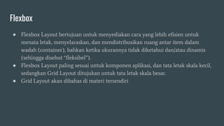Flexbox
● Flexbox Layout bertujuan untuk menyediakan cara yang lebih efisien untuk
menata letak, menyelaraskan, dan mendistribusikan ruang antar item dalam
wadah (container), bahkan ketika ukurannya tidak diketahui dan/atau dinamis
(sehingga disebut “fleksibel”).
● Flexbox Layout paling sesuai untuk komponen aplikasi, dan tata letak skala kecil,
sedangkan Grid Layout ditujukan untuk tata letak skala besar.
● Grid Layout akan dibahas di materi tersendiri
 