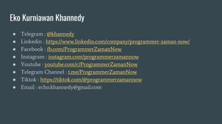 Eko Kurniawan Khannedy
● Telegram : @khannedy
● Linkedin : https://www.linkedin.com/company/programmer-zaman-now/
● Facebook : fb.com/ProgrammerZamanNow
● Instagram : instagram.com/programmerzamannow
● Youtube : youtube.com/c/ProgrammerZamanNow
● Telegram Channel : t.me/ProgrammerZamanNow
● Tiktok : https://tiktok.com/@programmerzamannow
● Email : echo.khannedy@gmail.com
 