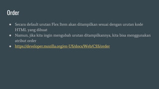 Order
● Secara default urutan Flex Item akan ditampilkan sesuai dengan urutan kode
HTML yang dibuat
● Namun, jika kita ingin mengubah urutan ditampilkannya, kita bisa menggunakan
atribut order
● https://developer.mozilla.org/en-US/docs/Web/CSS/order
 