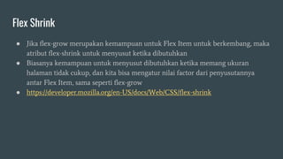 Flex Shrink
● Jika flex-grow merupakan kemampuan untuk Flex Item untuk berkembang, maka
atribut flex-shrink untuk menyusut ketika dibutuhkan
● Biasanya kemampuan untuk menyusut dibutuhkan ketika memang ukuran
halaman tidak cukup, dan kita bisa mengatur nilai factor dari penyusutannya
antar Flex Item, sama seperti flex-grow
● https://developer.mozilla.org/en-US/docs/Web/CSS/flex-shrink
 