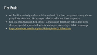 Flex Basis
● Atribut flex-basis digunakan untuk membuat Flex Item mengambil ruang sebesar
yang ditentukan, atau jika ruangan tidak tersedia, ambil semampunya
● Jika kita menggunakan flex-shrink : 0, maka akan dipastikan bahwa Flex Item
akan mengambil sejumlah flex-basis, walaupun ukuran layar tidak mencukupi
● https://developer.mozilla.org/en-US/docs/Web/CSS/flex-basis
 
