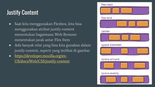 Justify Content
● Saat kita menggunakan Flexbox, kita bisa
menggunakan atribut justify-content
menentukan bagaimana Web Browser
menentukan jarak antar Flex Item
● Ada banyak nilai yang bisa kita gunakan dalam
justify-content, seperti yang terlihat di gambar
● https://developer.mozilla.org/en-
US/docs/Web/CSS/justify-content
 