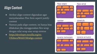 Align Content
● Atribut align-content digunakan agar
menyelaraskan Flex Item seperti justify-
content
● Namun pada align-content, ini hanya bisa
dilakukan jika menggunakan flex-wrap
dengan nilai wrap atau wrap-reverse
● https://developer.mozilla.org/en-
US/docs/Web/CSS/align-content
 