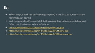 Gap
● Sebelumnya, untuk menambahkan gap (jarak) antar Flex Item, kita biasanya
menggunakan margin
● Saat menggunakan Flexbox, lebih baik gunakan Gap untuk menentukan jarak
dalam row (baris) atau column (kolom)
● https://developer.mozilla.org/en-US/docs/Web/CSS/gap
● https://developer.mozilla.org/en-US/docs/Web/CSS/row-gap
● https://developer.mozilla.org/en-US/docs/Web/CSS/column-gap
 