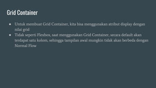 Grid Container
● Untuk membuat Grid Container, kita bisa menggunakan atribut display dengan
nilai grid
● Tidak seperti Flexbox, saat menggunakan Grid Container, secara default akan
terdapat satu kolom, sehingga tampilan awal mungkin tidak akan berbeda dengan
Normal Flow
 