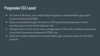 Pengenalan CSS Layout
● Di materi CSS Dasar, kita sudah belajar bagaimana menambahkan gaya pada
element-element di HTML
● Selain menambahkan gaya di element, CSS juga biasanya digunakan untuk
membuat layout (tata letak) halaman web
● Hampir semua web di dunia, akan menggunakan CSS untuk melakukan layouting
(tata letak) komponen-komponen HTML nya
● Salah satu tujuan melakukan tata letak adalah agar tampilan halaman web lebih
menarik
 