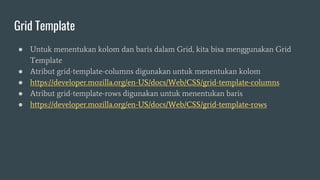 Grid Template
● Untuk menentukan kolom dan baris dalam Grid, kita bisa menggunakan Grid
Template
● Atribut grid-template-columns digunakan untuk menentukan kolom
● https://developer.mozilla.org/en-US/docs/Web/CSS/grid-template-columns
● Atribut grid-template-rows digunakan untuk menentukan baris
● https://developer.mozilla.org/en-US/docs/Web/CSS/grid-template-rows
 