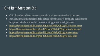 Grid Item Start dan End
● Grid Item bisa ditentukan mau mulai dari kolom atau baris berapa
● Bahkan, untuk mempermudah, ketika membuat row template dan column
template, kita bisa memberi nama sehingga mudah digunakan
● https://developer.mozilla.org/en-US/docs/Web/CSS/grid-column-start
● https://developer.mozilla.org/en-US/docs/Web/CSS/grid-column-end
● https://developer.mozilla.org/en-US/docs/Web/CSS/grid-row-start
● https://developer.mozilla.org/en-US/docs/Web/CSS/grid-row-end
 