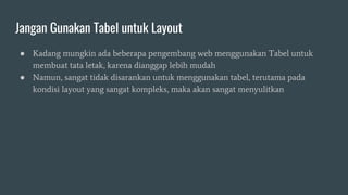 Jangan Gunakan Tabel untuk Layout
● Kadang mungkin ada beberapa pengembang web menggunakan Tabel untuk
membuat tata letak, karena dianggap lebih mudah
● Namun, sangat tidak disarankan untuk menggunakan tabel, terutama pada
kondisi layout yang sangat kompleks, maka akan sangat menyulitkan
 