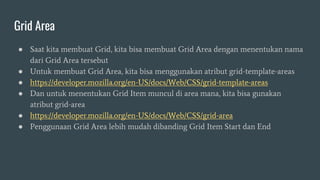 Grid Area
● Saat kita membuat Grid, kita bisa membuat Grid Area dengan menentukan nama
dari Grid Area tersebut
● Untuk membuat Grid Area, kita bisa menggunakan atribut grid-template-areas
● https://developer.mozilla.org/en-US/docs/Web/CSS/grid-template-areas
● Dan untuk menentukan Grid Item muncul di area mana, kita bisa gunakan
atribut grid-area
● https://developer.mozilla.org/en-US/docs/Web/CSS/grid-area
● Penggunaan Grid Area lebih mudah dibanding Grid Item Start dan End
 